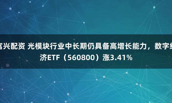 富兴配资 光模块行业中长期仍具备高增长能力，数字经济ETF（560800）涨3.41%