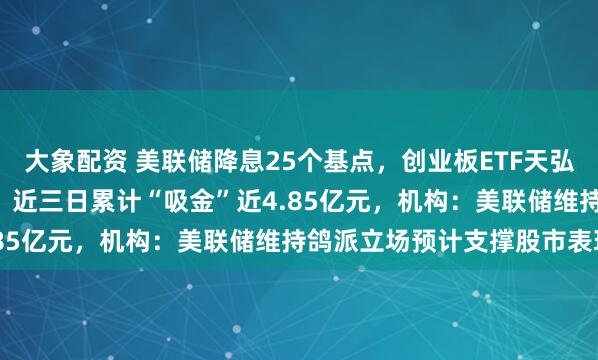 大象配资 美联储降息25个基点，创业板ETF天弘（159977）低开高走，近三日累计“吸金”近4.85亿元，机构：美联储维持鸽派立场预计支撑股市表现
