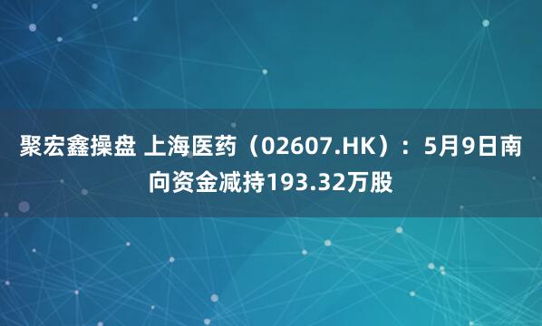 聚宏鑫操盘 上海医药（02607.HK）：5月9日南向资金减持193.32万股