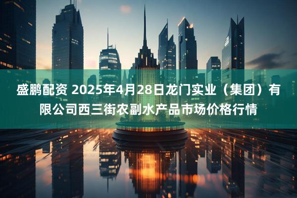 盛鹏配资 2025年4月28日龙门实业（集团）有限公司西三街农副水产品市场价格行情