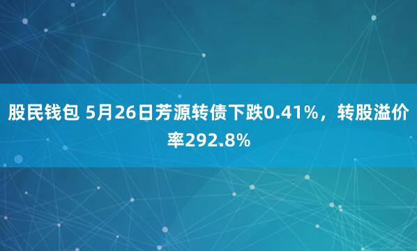 股民钱包 5月26日芳源转债下跌0.41%，转股溢价率292.8%