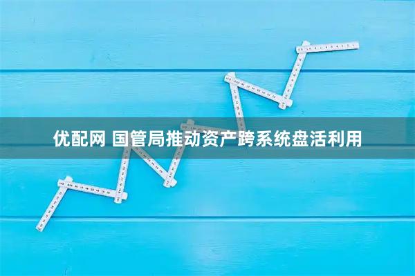 优配网 国管局推动资产跨系统盘活利用