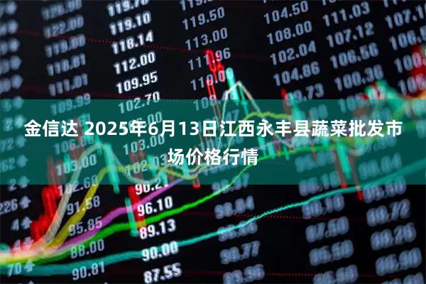 金信达 2025年6月13日江西永丰县蔬菜批发市场价格行情
