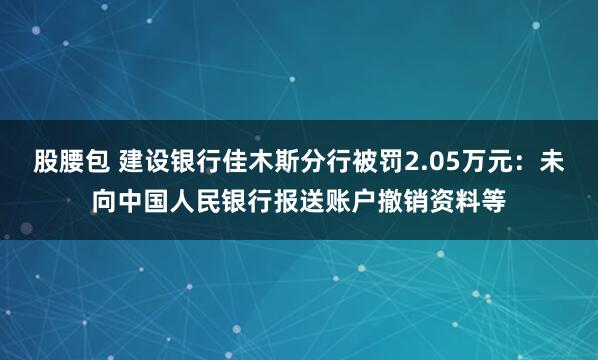 股腰包 建设银行佳木斯分行被罚2.05万元：未向中国人民银行报送账户撤销资料等
