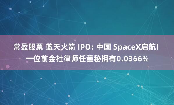 常盈股票 蓝天火箭 IPO: 中国 SpaceX启航! 一位前金杜律师任董秘拥有0.0366%