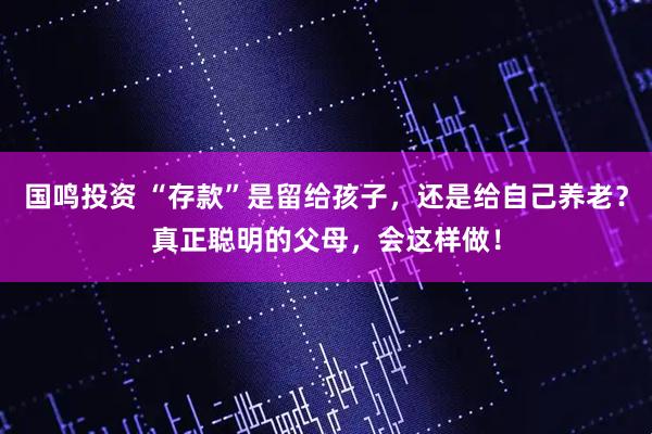 国鸣投资 “存款”是留给孩子，还是给自己养老？真正聪明的父母，会这样做！