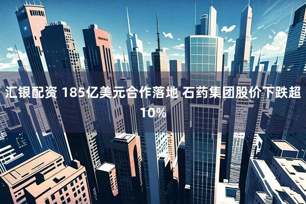 汇银配资 185亿美元合作落地 石药集团股价下跌超10%