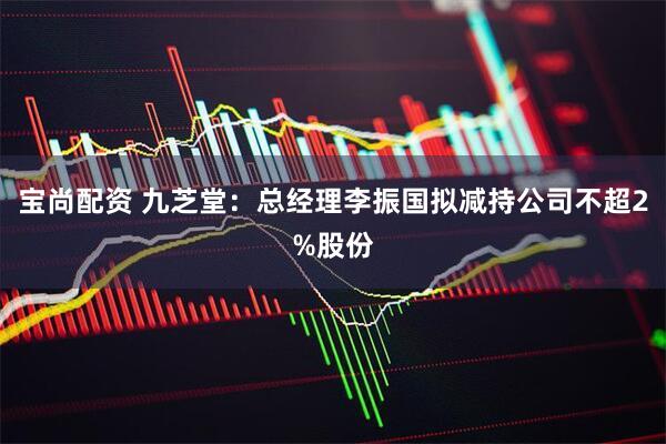 宝尚配资 九芝堂：总经理李振国拟减持公司不超2%股份