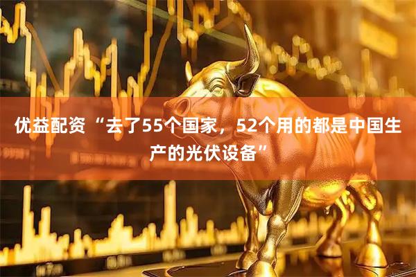 优益配资 “去了55个国家，52个用的都是中国生产的光伏设备”