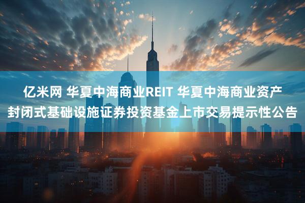亿米网 华夏中海商业REIT 华夏中海商业资产封闭式基础设施证券投资基金上市交易提示性公告