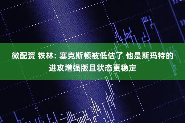 微配资 铁林: 塞克斯顿被低估了 他是斯玛特的进攻增强版且状态更稳定